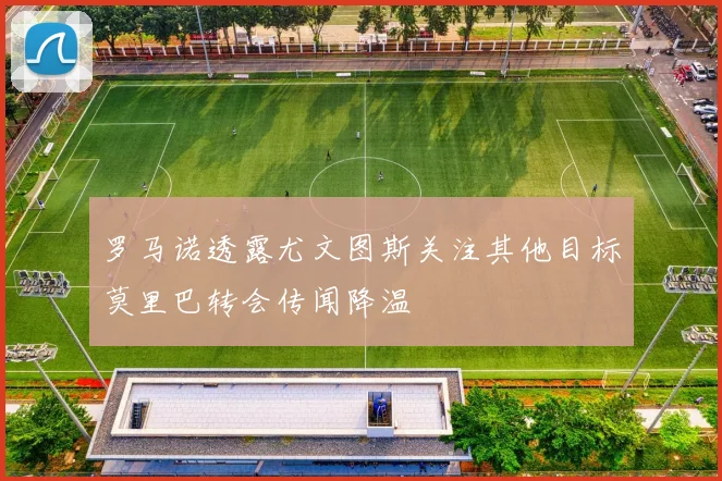 罗马诺透露尤文图斯关注其他目标莫里巴转会传闻降温
