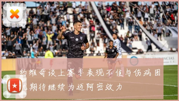 约维奇谈上赛季表现不佳与伤病困扰期待继续为迈阿密效力