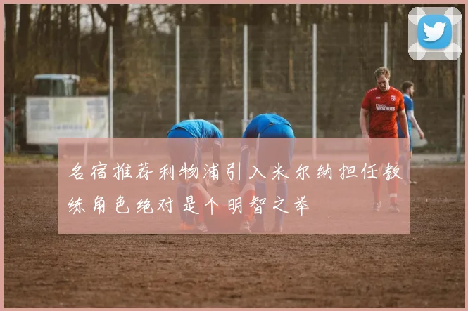 名宿推荐利物浦引入米尔纳担任教练角色绝对是个明智之举