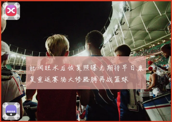 杜润旺术后恢复照曝光期待早日康复重返赛场大修胳膊再战篮球