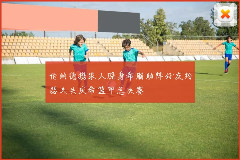 伦纳德携家人现身希腊助阵好友约瑟夫共庆希篮甲总决赛