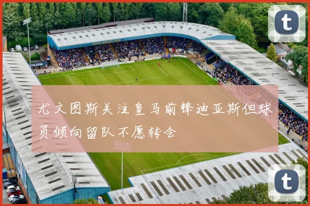 尤文图斯关注皇马前锋迪亚斯但球员倾向留队不愿转会