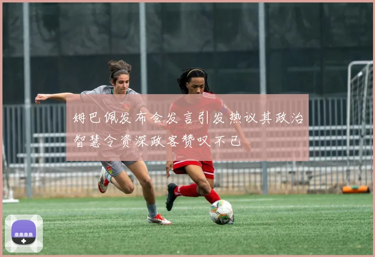 姆巴佩发布会发言引发热议其政治智慧令资深政客赞叹不已