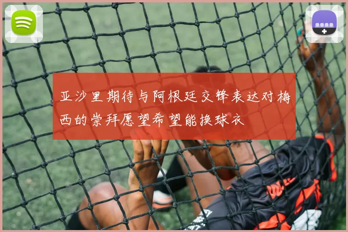 亚沙里期待与阿根廷交锋表达对梅西的崇拜愿望希望能换球衣