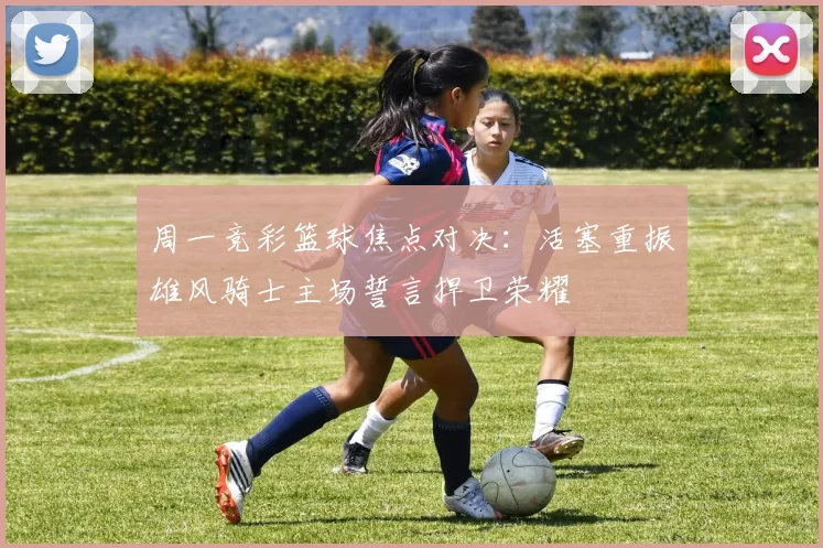 周一竞彩篮球焦点对决：活塞重振雄风骑士主场誓言捍卫荣耀