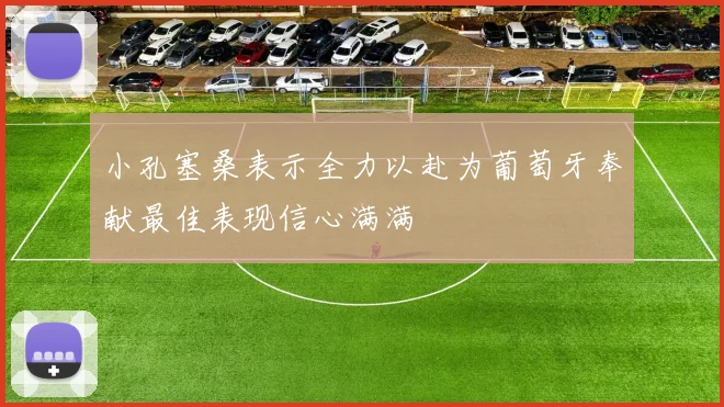 小孔塞桑表示全力以赴为葡萄牙奉献最佳表现信心满满