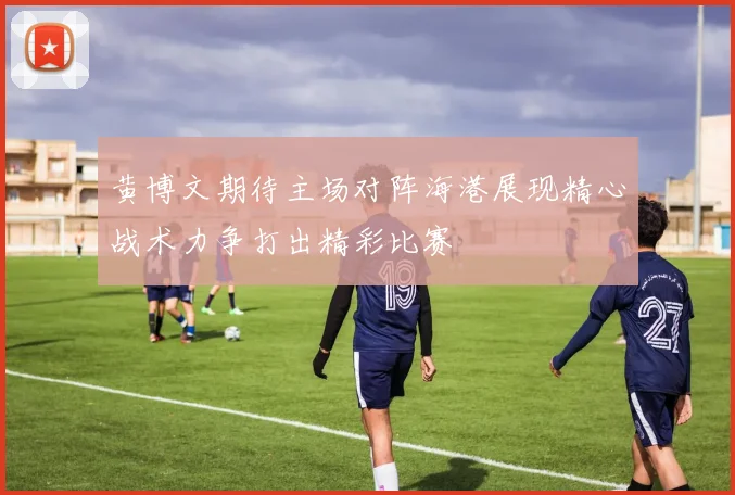 黄博文期待主场对阵海港展现精心战术力争打出精彩比赛