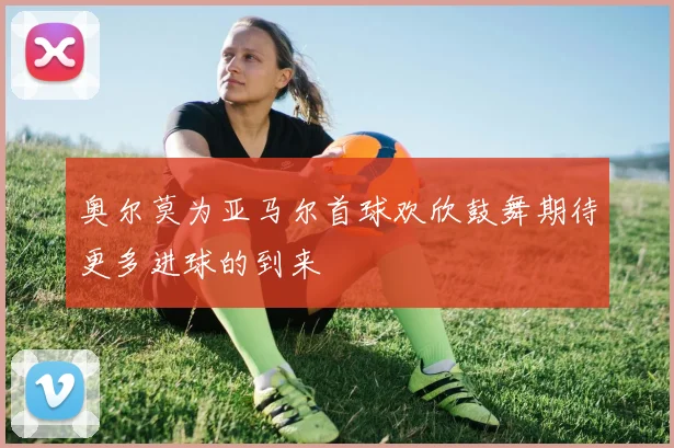 奥尔莫为亚马尔首球欢欣鼓舞期待更多进球的到来