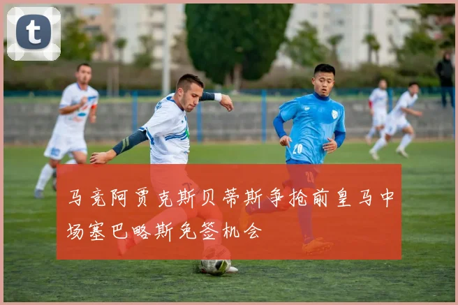 马竞阿贾克斯贝蒂斯争抢前皇马中场塞巴略斯免签机会