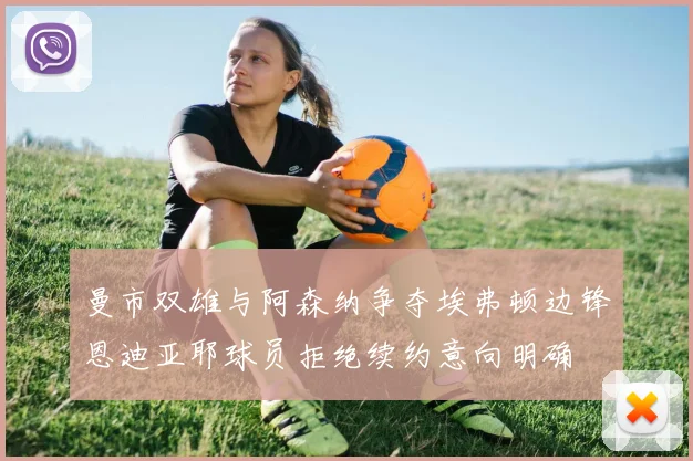 曼市双雄与阿森纳争夺埃弗顿边锋恩迪亚耶球员拒绝续约意向明确