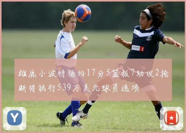 雄鹿小波特场均17分5篮板7助攻2抢断将执行539万美元球员选项