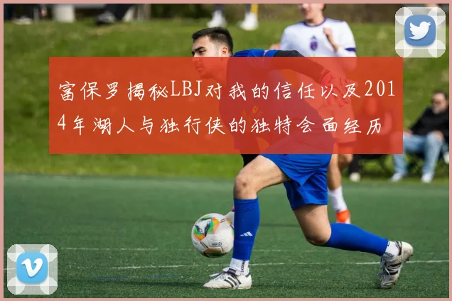 富保罗揭秘LBJ对我的信任以及2014年湖人与独行侠的独特会面经历
