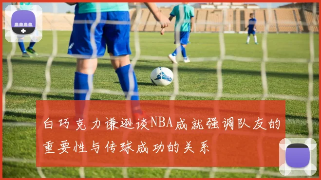 白巧克力谦逊谈NBA成就强调队友的重要性与传球成功的关系