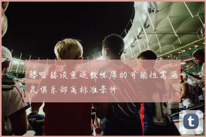 滕哈赫谈重返教练席的可能性需满足俱乐部高标准条件