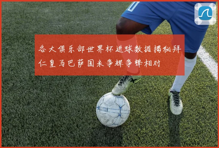 各大俱乐部世界杯进球数据揭秘拜仁皇马巴萨国米争辉争锋相对