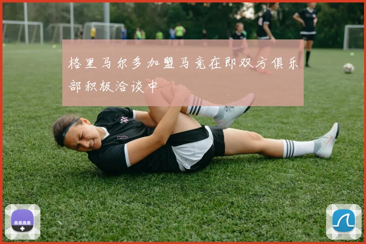 格里马尔多加盟马竞在即双方俱乐部积极洽谈中