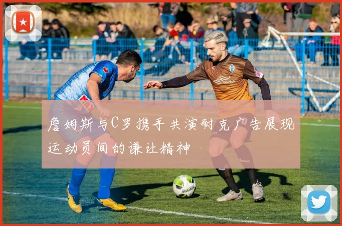 詹姆斯与C罗携手共演耐克广告展现运动员间的谦让精神