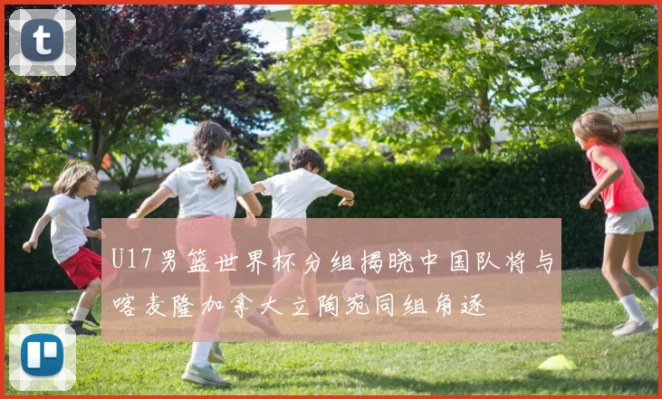 U17男篮世界杯分组揭晓中国队将与喀麦隆加拿大立陶宛同组角逐